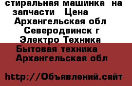 стиральная машинка  на запчасти › Цена ­ 500 - Архангельская обл., Северодвинск г. Электро-Техника » Бытовая техника   . Архангельская обл.